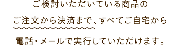 ご検討いただいている商品のご注文から決済まですべてご自宅から電話・メールで実行していただけます。